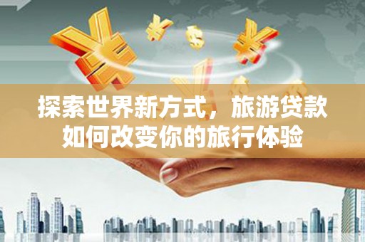 孙吴探索世界新方式，旅游贷款如何改变你的旅行体验