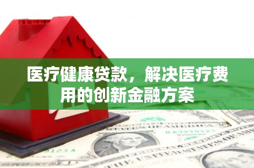 孙吴医疗健康贷款，解决医疗费用的创新金融方案
