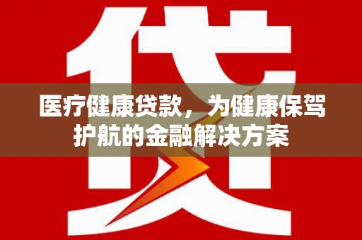 孙吴医疗健康贷款，为健康保驾护航的金融解决方案